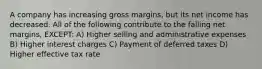 A company has increasing gross margins, but its net income has decreased. All of the following contribute to the falling net margins, EXCEPT: A) Higher selling and administrative expenses B) Higher interest charges C) Payment of deferred taxes D) Higher effective tax rate