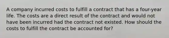 A company incurred costs to fulfill a contract that has a four-year life. The costs are a direct result of the contract and would not have been incurred had the contract not existed. How should the costs to fulfill the contract be accounted for?