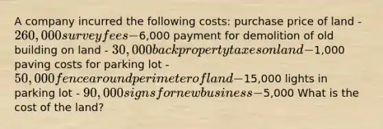 A company incurred the following costs: purchase price of land - 260,000 survey fees -6,000 payment for demolition of old building on land - 30,000 back property taxes on land -1,000 paving costs for parking lot - 50,000 fence around perimeter of land -15,000 lights in parking lot - 90,000 signs for new business -5,000 What is the cost of the land?