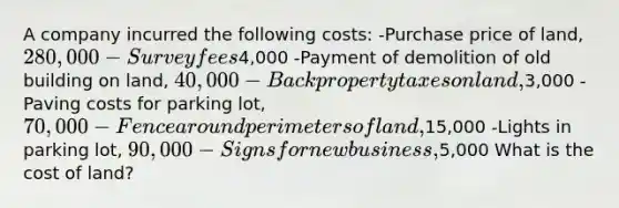 A company incurred the following costs: -Purchase price of land, 280,000 -Survey fees4,000 -Payment of demolition of old building on land, 40,000 -Back property taxes on land,3,000 -Paving costs for parking lot, 70,000 -Fence around perimeters of land,15,000 -Lights in parking lot, 90,000 -Signs for new business,5,000 What is the cost of land?