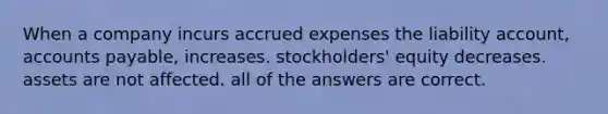 When a company incurs accrued expenses the liability account, accounts payable, increases. stockholders' equity decreases. assets are not affected. all of the answers are correct.