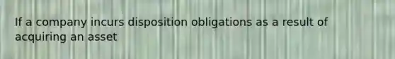 If a company incurs disposition obligations as a result of acquiring an asset