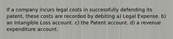 If a company incurs legal costs in successfully defending its patent, these costs are recorded by debiting a) Legal Expense. b) an Intangible Loss account. c) the Patent account. d) a revenue expenditure account.