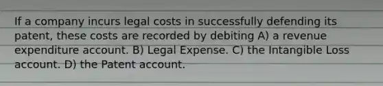 If a company incurs legal costs in successfully defending its patent, these costs are recorded by debiting A) a revenue expenditure account. B) Legal Expense. C) the Intangible Loss account. D) the Patent account.