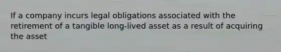 If a company incurs legal obligations associated with the retirement of a tangible long-lived asset as a result of acquiring the asset