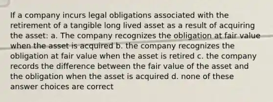 If a company incurs legal obligations associated with the retirement of a tangible long lived asset as a result of acquiring the asset: a. The company recognizes the obligation at fair value when the asset is acquired b. the company recognizes the obligation at fair value when the asset is retired c. the company records the difference between the fair value of the asset and the obligation when the asset is acquired d. none of these answer choices are correct