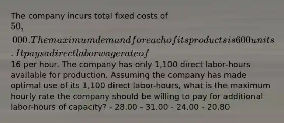 The company incurs total fixed costs of 50,000. The maximum demand for each of its products is 600 units. It pays a direct labor wage rate of16 per hour. The company has only 1,100 direct labor-hours available for production. Assuming the company has made optimal use of its 1,100 direct labor-hours, what is the maximum hourly rate the company should be willing to pay for additional labor-hours of capacity? - 28.00 - 31.00 - 24.00 - 20.80