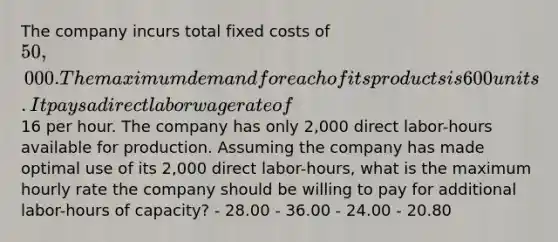 The company incurs total fixed costs of 50,000. The maximum demand for each of its products is 600 units. It pays a direct labor wage rate of16 per hour. The company has only 2,000 direct labor-hours available for production. Assuming the company has made optimal use of its 2,000 direct labor-hours, what is the maximum hourly rate the company should be willing to pay for additional labor-hours of capacity? - 28.00 - 36.00 - 24.00 - 20.80