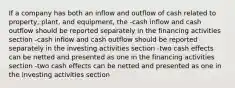 If a company has both an inflow and outflow of cash related to property, plant, and equipment, the -cash inflow and cash outflow should be reported separately in the financing activities section -cash inflow and cash outflow should be reported separately in the investing activities section -two cash effects can be netted and presented as one in the financing activities section -two cash effects can be netted and presented as one in the investing activities section