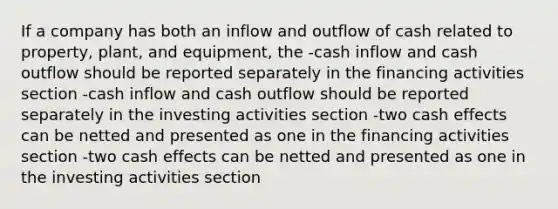 If a company has both an inflow and outflow of cash related to property, plant, and equipment, the -cash inflow and cash outflow should be reported separately in the financing activities section -cash inflow and cash outflow should be reported separately in the investing activities section -two cash effects can be netted and presented as one in the financing activities section -two cash effects can be netted and presented as one in the investing activities section