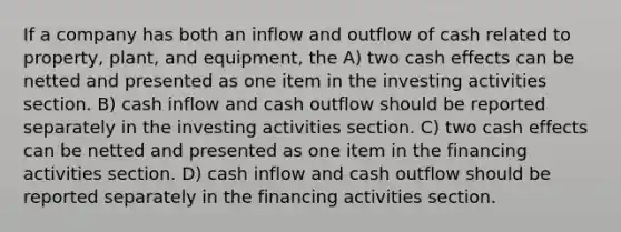 If a company has both an inflow and outflow of cash related to property, plant, and equipment, the A) two cash effects can be netted and presented as one item in the investing activities section. B) cash inflow and cash outflow should be reported separately in the investing activities section. C) two cash effects can be netted and presented as one item in the financing activities section. D) cash inflow and cash outflow should be reported separately in the financing activities section.