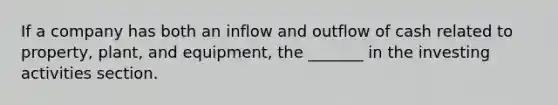 If a company has both an inflow and outflow of cash related to property, plant, and equipment, the _______ in the investing activities section.