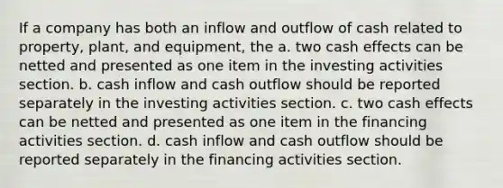 If a company has both an inflow and outflow of cash related to property, plant, and equipment, the a. two cash effects can be netted and presented as one item in the investing activities section. b. cash inflow and cash outflow should be reported separately in the investing activities section. c. two cash effects can be netted and presented as one item in the financing activities section. d. cash inflow and cash outflow should be reported separately in the financing activities section.