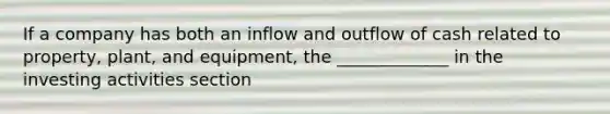 If a company has both an inflow and outflow of cash related to property, plant, and equipment, the _____________ in the investing activities section