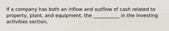 If a company has both an inflow and outflow of cash related to property, plant, and equipment, the ___________ in the investing activities section,