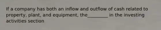 If a company has both an inflow and outflow of cash related to property, plant, and equipment, the_________ in the investing activities section