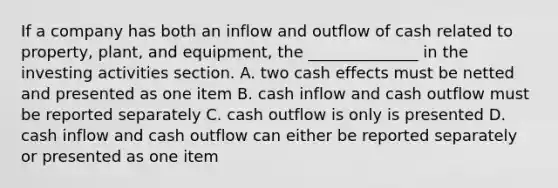 If a company has both an inflow and outflow of cash related to property, plant, and equipment, the ______________ in the investing activities section. A. two cash effects must be netted and presented as one item B. cash inflow and cash outflow must be reported separately C. cash outflow is only is presented D. cash inflow and cash outflow can either be reported separately or presented as one item