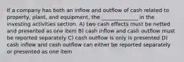 If a company has both an inflow and outflow of cash related to property, plant, and equipment, the ______________ in the investing activities section. A) two cash effects must be netted and presented as one item B) cash inflow and cash outflow must be reported separately C) cash outflow is only is presented D) cash inflow and cash outflow can either be reported separately or presented as one item