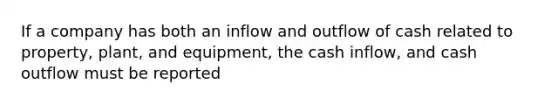 If a company has both an inflow and outflow of cash related to property, plant, and equipment, the cash inflow, and cash outflow must be reported