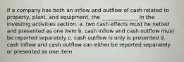 If a company has both an inflow and outflow of cash related to property, plant, and equipment, the ______________ in the investing activities section. a. two cash effects must be netted and presented as one item b. cash inflow and cash outflow must be reported separately c. cash outflow is only is presented d. cash inflow and cash outflow can either be reported separately or presented as one item