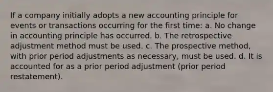 If a company initially adopts a new accounting principle for events or transactions occurring for the first time: a. No change in accounting principle has occurred. b. The retrospective adjustment method must be used. c. The prospective method, with prior period adjustments as necessary, must be used. d. It is accounted for as a prior period adjustment (prior period restatement).