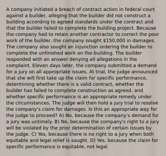 A company initiated a breach of contract action in federal court against a builder, alleging that the builder did not construct a building according to agreed standards under the contract and that the builder failed to complete the building project. Because the company had to retain another contractor to correct the poor work of the builder, the company sought 150,000 in damages. The company also sought an injunction ordering the builder to complete the unfinished work on the building. The builder responded with an answer denying all allegations in the complaint. Eleven days later, the company submitted a demand for a jury on all appropriate issues. At trial, the judge announced that she will first take up the claim for specific performance, determining whether there is a valid contract, whether the builder has failed to complete construction as agreed, and whether specific performance is an appropriate remedy under the circumstances. The judge will then hold a jury trial to resolve the company's claim for damages. Is this an appropriate way for the judge to proceed? A) No, because the company's demand for a jury was untimely. B) No, because the company's right to a jury will be violated by the prior determination of certain issues by the judge. C) Yes, because there is no right to a jury when both equitable and legal relief is sought. D) Yes, because the claim for specific performance is equitable, not legal.