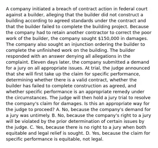 A company initiated a breach of contract action in federal court against a builder, alleging that the builder did not construct a building according to agreed standards under the contract and that the builder failed to complete the building project. Because the company had to retain another contractor to correct the poor work of the builder, the company sought 150,000 in damages. The company also sought an injunction ordering the builder to complete the unfinished work on the building. The builder responded with an answer denying all allegations in the complaint. Eleven days later, the company submitted a demand for a jury on all appropriate issues. At trial, the judge announced that she will first take up the claim for specific performance, determining whether there is a valid contract, whether the builder has failed to complete construction as agreed, and whether specific performance is an appropriate remedy under the circumstances. The judge will then hold a jury trial to resolve the company's claim for damages. Is this an appropriate way for the judge to proceed? A. No, because the company's demand for a jury was untimely. B. No, because the company's right to a jury will be violated by the prior determination of certain issues by the judge. C. Yes, because there is no right to a jury when both equitable and legal relief is sought. D. Yes, because the claim for specific performance is equitable, not legal.