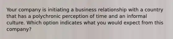 Your company is initiating a business relationship with a country that has a polychronic perception of time and an informal culture. Which option indicates what you would expect from this​ company?