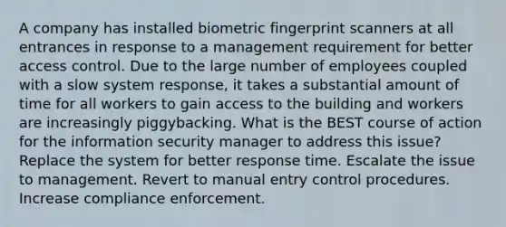 A company has installed biometric fingerprint scanners at all entrances in response to a management requirement for better access control. Due to the large number of employees coupled with a slow system response, it takes a substantial amount of time for all workers to gain access to the building and workers are increasingly piggybacking. What is the BEST course of action for the information security manager to address this issue? Replace the system for better response time. Escalate the issue to management. Revert to manual entry control procedures. Increase compliance enforcement.