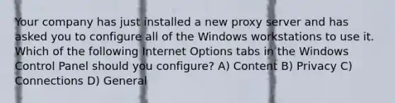 Your company has just installed a new proxy server and has asked you to configure all of the Windows workstations to use it. Which of the following Internet Options tabs in the Windows Control Panel should you configure? A) Content B) Privacy C) Connections D) General