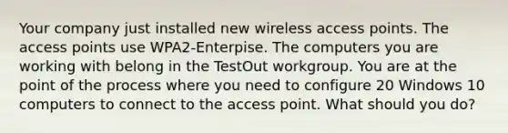 Your company just installed new wireless access points. The access points use WPA2-Enterpise. The computers you are working with belong in the TestOut workgroup. You are at the point of the process where you need to configure 20 Windows 10 computers to connect to the access point. What should you do?