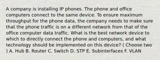 A company is installing IP phones. The phone and office computers connect to the same device. To ensure maximum throughput for the phone data, the company needs to make sure that the phone traffic is on a different network from that of the office computer data traffic. What is the best network device to which to directly connect the phone and computers, and what technology should be implemented on this device? ( Choose two ) A. Hub B. Router C. Switch D. STP E. Subinterfaces F. VLAN