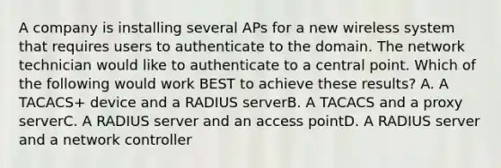 A company is installing several APs for a new wireless system that requires users to authenticate to the domain. The network technician would like to authenticate to a central point. Which of the following would work BEST to achieve these results? A. A TACACS+ device and a RADIUS serverB. A TACACS and a proxy serverC. A RADIUS server and an access pointD. A RADIUS server and a network controller