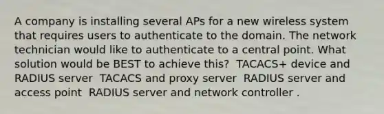 A company is installing several APs for a new wireless system that requires users to authenticate to the domain. The network technician would like to authenticate to a central point. What solution would be BEST to achieve this? ​ TACACS+ device and RADIUS server ​ TACACS and proxy server ​ RADIUS server and access point ​ RADIUS server and network controller .