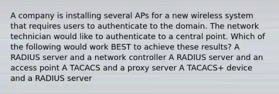 A company is installing several APs for a new wireless system that requires users to authenticate to the domain. The network technician would like to authenticate to a central point. Which of the following would work BEST to achieve these results? A RADIUS server and a network controller A RADIUS server and an access point A TACACS and a proxy server A TACACS+ device and a RADIUS server