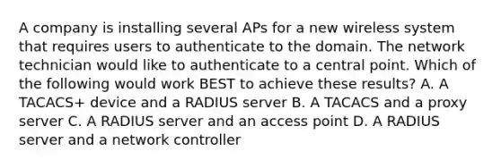 A company is installing several APs for a new wireless system that requires users to authenticate to the domain. The network technician would like to authenticate to a central point. Which of the following would work BEST to achieve these results? A. A TACACS+ device and a RADIUS server B. A TACACS and a proxy server C. A RADIUS server and an access point D. A RADIUS server and a network controller