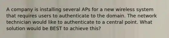 A company is installing several APs for a new wireless system that requires users to authenticate to the domain. The network technician would like to authenticate to a central point. What solution would be BEST to achieve this?