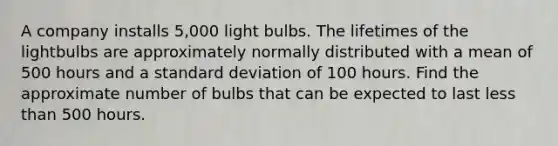 A company installs​ 5,000 light bulbs. The lifetimes of the lightbulbs are approximately normally distributed with a mean of 500 hours and a standard deviation of 100 hours. Find the approximate number of bulbs that can be expected to last less than 500 hours.