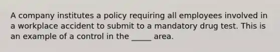 A company institutes a policy requiring all employees involved in a workplace accident to submit to a mandatory drug test. This is an example of a control in the _____ area.