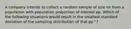 A company intends to collect a random sample of size nn from a population with population proportion of interest pp. Which of the following situations would result in the smallest standard deviation of the sampling distribution of hat pp^​?