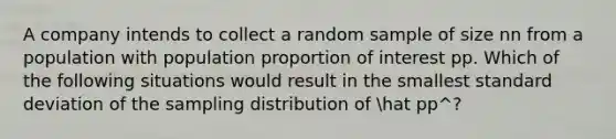 A company intends to collect a random sample of size nn from a population with population proportion of interest pp. Which of the following situations would result in the smallest standard deviation of the sampling distribution of hat pp^​?