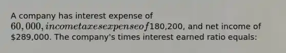 A company has interest expense of 60,000, income taxes expense of180,200, and net income of 289,000. The company's times interest earned ratio equals: