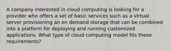 A company interested in cloud computing is looking for a provider who offers a set of basic services such as a virtual server provisioning an on demand storage that can be combined into a platform for deploying and running customized applications. What type of cloud computing model fits these requirements?