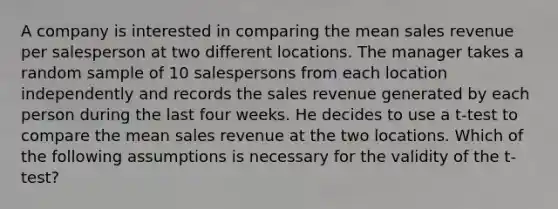 A company is interested in comparing the mean sales revenue per salesperson at two different locations. The manager takes a random sample of 10 salespersons from each location independently and records the sales revenue generated by each person during the last four weeks. He decides to use a t-test to compare the mean sales revenue at the two locations. Which of the following assumptions is necessary for the validity of the t-test?