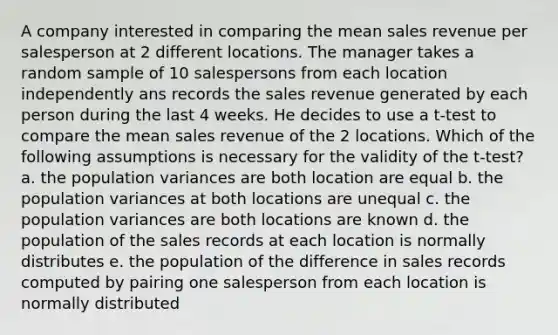 A company interested in comparing the mean sales revenue per salesperson at 2 different locations. The manager takes a random sample of 10 salespersons from each location independently ans records the sales revenue generated by each person during the last 4 weeks. He decides to use a t-test to compare the mean sales revenue of the 2 locations. Which of the following assumptions is necessary for the validity of the t-test? a. the population variances are both location are equal b. the population variances at both locations are unequal c. the population variances are both locations are known d. the population of the sales records at each location is normally distributes e. the population of the difference in sales records computed by pairing one salesperson from each location is normally distributed