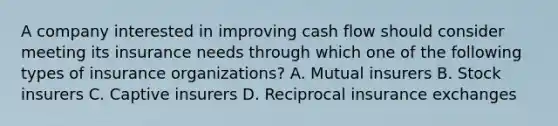 A company interested in improving cash flow should consider meeting its insurance needs through which one of the following types of insurance organizations? A. Mutual insurers B. Stock insurers C. Captive insurers D. Reciprocal insurance exchanges