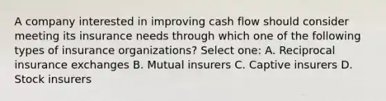 A company interested in improving cash flow should consider meeting its insurance needs through which one of the following types of insurance organizations? Select one: A. Reciprocal insurance exchanges B. Mutual insurers C. Captive insurers D. Stock insurers