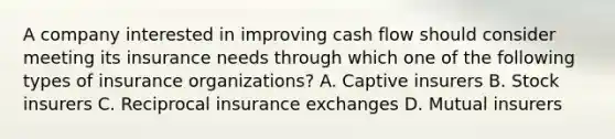 A company interested in improving cash flow should consider meeting its insurance needs through which one of the following types of insurance organizations? A. Captive insurers B. Stock insurers C. Reciprocal insurance exchanges D. Mutual insurers