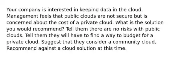 Your company is interested in keeping data in the cloud. Management feels that public clouds are not secure but is concerned about the cost of a private cloud. What is the solution you would recommend? Tell them there are no risks with public clouds. Tell them they will have to find a way to budget for a private cloud. Suggest that they consider a community cloud. Recommend against a cloud solution at this time.