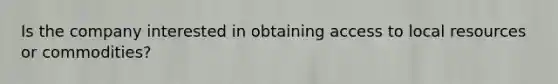Is the company interested in obtaining access to local resources or commodities?